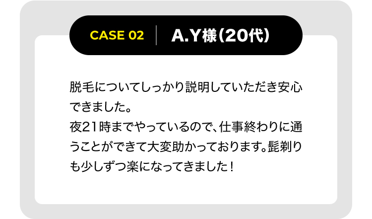CASE2 K.A様（20代）脱⽑についてしっかり説明していただき安⼼できました。夜21時までやっているので、仕事終わりに通うことができて⼤変助かっております。髭剃りも少しずつ楽になってきました！