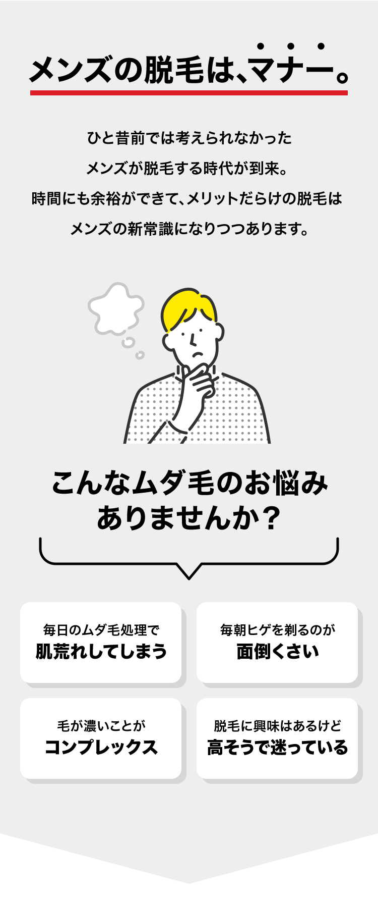 メンズの脱毛は、マナー。 ひと昔前では考えられなかったメンズが脱毛する時代が到来。 時間にも余裕ができて、メリットだらけの脱毛は メンズの新常識になりつつあります。 こんなムダ毛のお悩みありませんか？ 毎日のムダ毛処理で肌荒れしてしまう 毎朝ヒゲを剃るのが面倒くさい 毛が濃いことがコンプレックス 脱毛に興味はあるけど高そうで迷っている