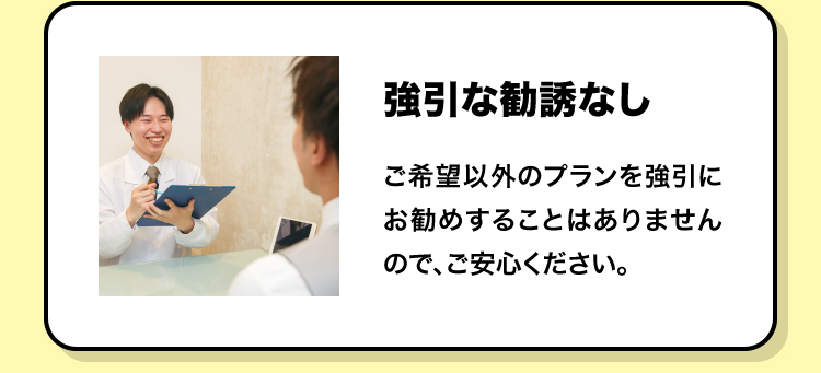強引な勧誘なし ご希望以外のプランを強引にお勧めすることはありませんので、ご安心ください。