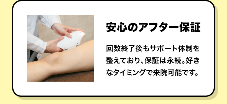 安心のアフター保証 回数終了後もサポート体制を整えており、保証は永続。好きなタイミングで来院可能です。
