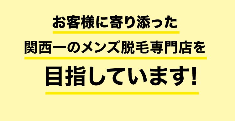 お客様に寄り添った 関西一のメンズ脱毛専門店を 目指しています!